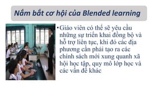 Nắm bắt cơ hội của Blended learning 
• Giáo viên có thể sẽ yêu cầu 
những sự triển khai đồng bộ và 
hỗ trợ liên tục, khi đó các địa 
phương cần phải tạo ra các 
chính sách mới xung quanh xã 
hội học tập, quy mô lớp học và 
các vấn đề khác 
 