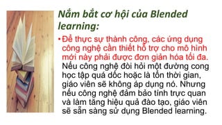 Nắm bắt cơ hội của Blended 
learning: 
• Để thực sự thành công, các ứng dụng 
công nghệ cần thiết hỗ trợ cho mô hình 
mới này phải được đơn giản hóa tối đa. 
Nếu công nghệ đòi hỏi một đường cong 
học tập quá dốc hoặc là tốn thời gian, 
giáo viên sẽ không áp dụng nó. Nhưng 
nếu công nghệ đảm bảo tính trực quan 
và làm tăng hiệu quả đào tạo, giáo viên 
sẽ sẵn sàng sử dụng Blended learning. 
 