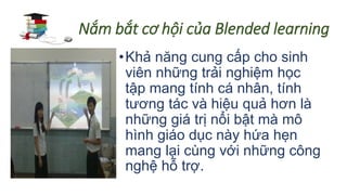 Nắm bắt cơ hội của Blended learning 
• Khả năng cung cấp cho sinh 
viên những trải nghiệm học 
tập mang tính cá nhân, tính 
tương tác và hiệu quả hơn là 
những giá trị nổi bật mà mô 
hình giáo dục này hứa hẹn 
mang lại cùng với những công 
nghệ hỗ trợ. 
 