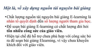 Một là, về xây dựng nguồn tài nguyên bài giảng 
• Chất lượng nguồn tài nguyên bài giảng E-learning là 
nhân tố quyết định đến số lượng người tham gia học. 
• Để soạn bài giảng E-learning có chất lượng đòi hỏi 
tốn nhiều công sức của giáo viên. 
• Hiện tại chế độ hỗ trợ chưa phù hợp với công sức bỏ 
ra để soạn bài giảng Elearning, vì vậy chưa khuyến 
khích đối với giáo viên. 
 