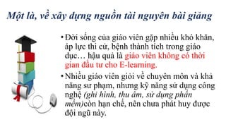 Một là, về xây dựng nguồn tài nguyên bài giảng 
• Đời sống của giáo viên gặp nhiều khó khăn, 
áp lực thi cử, bệnh thành tích trong giáo 
dục… hậu quả là giáo viên không có thời 
gian đầu tư cho E-learning. 
• Nhiều giáo viên giỏi về chuyên môn và khả 
năng sư phạm, nhưng kỹ năng sử dụng công 
nghệ (ghi hình, thu âm, sử dụng phần 
mềm)còn hạn chế, nên chưa phát huy được 
đội ngũ này. 
 
