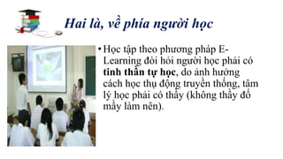Hai là, về phía người học 
• Học tập theo phương pháp E-Learning 
đòi hỏi người học phải có 
tinh thần tự học, do ảnh hưởng 
cách học thụ động truyền thống, tâm 
lý học phải có thầy (không thầy đố 
mầy làm nên). 
 