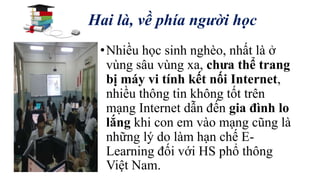Hai là, về phía người học 
• Nhiều học sinh nghèo, nhất là ở 
vùng sâu vùng xa, chưa thể trang 
bị máy vi tính kết nối Internet, 
nhiều thông tin không tốt trên 
mạng Internet dẫn đến gia đình lo 
lắng khi con em vào mạng cũng là 
những lý do làm hạn chế E-Learning 
đối với HS phổ thông 
Việt Nam. 
 