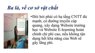 Ba là, về cơ sở vật chất 
• Đòi hỏi phải có hạ tầng CNTT đủ 
mạnh, có đường truyền cáp 
quang, xây dựng Website trường 
học và Website E-learning hoàn 
chỉnh chi phí cao, nếu không tận 
dụng hết khả năng của Web sẽ 
gây lãng phí. 
 