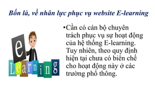 Bốn là, về nhân lực phục vụ website E-learning 
•Cần có cán bộ chuyên 
trách phục vụ sự hoạt động 
của hệ thống E-learning. 
Tuy nhiên, theo quy định 
hiện tại chưa có biên chế 
cho hoạt động này ở các 
trường phổ thông. 
 