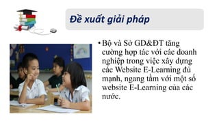 Đề xuất giải pháp 
• Bộ và Sở GD&ĐT tăng 
cường hợp tác với các doanh 
nghiệp trong việc xây dựng 
các Website E-Learning đủ 
mạnh, ngang tầm với một số 
website E-Learning của các 
nước. 
 