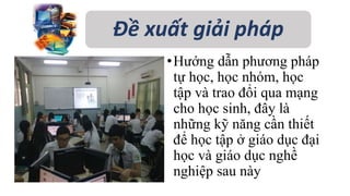 Đề xuất giải pháp 
• Hướng dẫn phương pháp 
tự học, học nhóm, học 
tập và trao đổi qua mạng 
cho học sinh, đây là 
những kỹ năng cần thiết 
để học tập ở giáo dục đại 
học và giáo dục nghề 
nghiệp sau này 
 