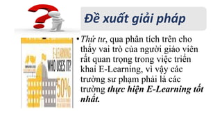 Đề xuất giải pháp 
• Thứ tư, qua phân tích trên cho 
thấy vai trò của người giáo viên 
rất quan trọng trong việc triển 
khai E-Learning, vì vậy các 
trường sư phạm phải là các 
trường thực hiện E-Learning tốt 
nhất. 
 