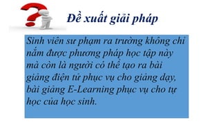 Đề xuất giải pháp 
Sinh viên sư phạm ra trường không chỉ 
nắm được phương pháp học tập này 
mà còn là người có thể tạo ra bài 
giảng điện tử phục vụ cho giảng dạy, 
bài giảng E-Learning phục vụ cho tự 
học của học sinh. 
 