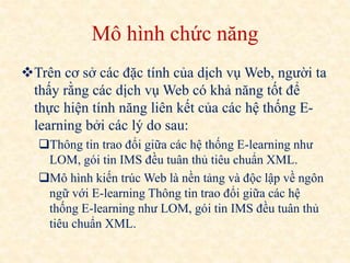 Mô hình chức năng 
Trên cơ sở các đặc tính của dịch vụ Web, người ta 
thấy rằng các dịch vụ Web có khả năng tốt để 
thực hiện tính năng liên kết của các hệ thống E-learning 
bởi các lý do sau: 
Thông tin trao đổi giữa các hệ thống E-learning như 
LOM, gói tin IMS đều tuân thủ tiêu chuẩn XML. 
Mô hình kiến trúc Web là nền tảng và độc lập về ngôn 
ngữ với E-learning Thông tin trao đổi giữa các hệ 
thống E-learning như LOM, gói tin IMS đều tuân thủ 
tiêu chuẩn XML. 
 