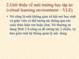 2.Giới thiệu về môi trường học tập ảo 
(virtual learning environment – VLE) 
• Nó cũng là một không gian xã hội nơi học sinh 
và giáo viên có thể tương tác thông qua các 
cuộc thảo luận ren hoặc chat. Nó thường sử 
dụngWeb 2.0 công cụ để tương tác 2 chiều, và 
bao gồm một hệ thống quản lý nội dung 
 