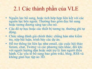 2.1 Các thành phần của VLE 
• Nguồn lực bổ sung, hoặc tích hớp hợp liên kết với các 
nguồn lực bên ngoài. Thường bao gồm đọc bổ sung 
hoặc tương đương sáng tạo cho nó. 
• Câu đố tự học hoặc các thiết bị tương tự, thường ghi tự 
động. 
• Chức năng đánh giá chính thức: chẳng hản như kiểm 
tra, nộp bài luận, trình bày các dự án. 
• Hỗ trợ thông tin liên lạc như email, các cuộc hội thảo 
forum, chat, Twitter và các phương tiện khác, đôi khi 
với người hướng dẫn hoặc một trợ lý làm người điều 
hành. Các yếu tố bổ sung bao gồm wiki, blog, RSS và 
không gian học tập ảo 3D. 
 