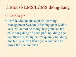 3.Một số LMS/LCMS thông dụng 
3.1 LMS là gì? 
• LMS là viết tắt của cụm từ Learning 
Management System (hệ thống quản lý đào 
tạo). Nó là một hệ thống bao gồm các tập 
chức năng dùng để phân phối nội dung học 
tập, theo dõi, thông báo và quản lý nội dung 
học tập, quá trình tiến bộ của học viên và 
tương tác của học viên. 
 