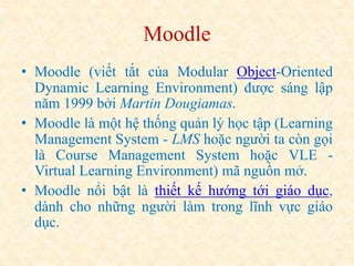 Moodle 
• Moodle (viết tắt của Modular Object-Oriented 
Dynamic Learning Environment) được sáng lập 
năm 1999 bởi Martin Dougiamas. 
• Moodle là một hệ thống quản lý học tập (Learning 
Management System - LMS hoặc người ta còn gọi 
là Course Management System hoặc VLE - 
Virtual Learning Environment) mã nguồn mở. 
• Moodle nổi bật là thiết kế hướng tới giáo dục, 
dành cho những người làm trong lĩnh vực giáo 
dục. 
 