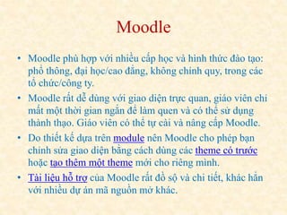 Moodle 
• Moodle phù hợp với nhiều cấp học và hình thức đào tạo: 
phổ thông, đại học/cao đẳng, không chính quy, trong các 
tổ chức/công ty. 
• Moodle rất dễ dùng với giao diện trực quan, giáo viên chỉ 
mất một thời gian ngắn để làm quen và có thể sử dụng 
thành thạo. Giáo viên có thể tự cài và nâng cấp Moodle. 
• Do thiết kế dựa trên module nên Moodle cho phép bạn 
chỉnh sửa giao diện bằng cách dùng các theme có trước 
hoặc tạo thêm một theme mới cho riêng mình. 
• Tài liệu hỗ trợ của Moodle rất đồ sộ và chi tiết, khác hẳn 
với nhiều dự án mã nguồn mở khác. 
 