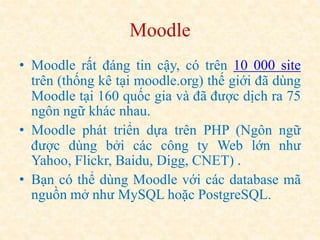 Moodle 
• Moodle rất đáng tin cậy, có trên 10 000 site 
trên (thống kê tại moodle.org) thế giới đã dùng 
Moodle tại 160 quốc gia và đã được dịch ra 75 
ngôn ngữ khác nhau. 
• Moodle phát triển dựa trên PHP (Ngôn ngữ 
được dùng bởi các công ty Web lớn như 
Yahoo, Flickr, Baidu, Digg, CNET) . 
• Bạn có thể dùng Moodle với các database mã 
nguồn mở như MySQL hoặc PostgreSQL. 
 