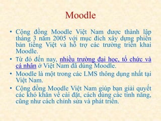 Moodle 
• Cộng đồng Moodle Việt Nam được thành lập 
tháng 3 năm 2005 với mục đích xây dựng phiên 
bản tiếng Việt và hỗ trợ các trường triển khai 
Moodle. 
• Từ đó đến nay, nhiều trường đại học, tổ chức và 
cá nhân ở Việt Nam đã dùng Moodle. 
• Moodle là một trong các LMS thông dụng nhất tại 
Việt Nam. 
• Cộng đồng Moodle Việt Nam giúp bạn giải quyết 
các khó khăn về cài đặt, cách dùng các tính năng, 
cũng như cách chỉnh sửa và phát triển. 
 