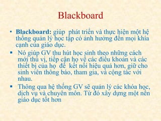 Blackboard 
• Blackboard: giúp phát triển và thực hiện một hệ 
thống quản lý học tập có ảnh hưởng đến mọi khía 
cạnh của giáo dục. 
 Nó giúp GV thu hút học sinh theo những cách 
mới thú vị, tiếp cận họ về các điều khoản và các 
thiết bị của họ để kết nối hiệu quả hơn, giữ cho 
sinh viên thông báo, tham gia, và cộng tác với 
nhau. 
 Thông qua hệ thống GV sẽ quản lý các khóa học, 
dịch vụ và chuyên môn. Từ đó xây dựng một nền 
giáo dục tốt hơn 
 