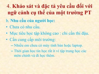 4. Khảo sát và đặc tả yêu cầu đối với 
ngữ cảnh cụ thể của một trường PT 
b. Nhu cầu của người học: 
• Chưa có nhu cầu. 
• Mục tiêu học tập không cao : chỉ cần thi đậu. 
• Cần cung cấp môi trường: 
– Nhiều em chưa có máy tính bàn hoặc laptop. 
– Thời gian học tin học rất ít vì tập trung học các 
môn chính và đi học thêm. 
 
