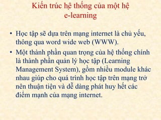 Kiến trúc hệ thống của một hệ 
e-learning 
• Học tập sẽ dựa trên mạng internet là chủ yếu, 
thông qua word wide web (WWW). 
• Một thành phần quan trọng của hệ thống chính 
là thành phần quản lý học tập (Learning 
Management System), gồm nhiều module khác 
nhau giúp cho quá trình học tập trên mạng trở 
nên thuận tiện và dễ dàng phát huy hết các 
điểm mạnh của mạng internet. 
 
