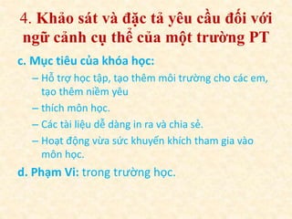 4. Khảo sát và đặc tả yêu cầu đối với 
ngữ cảnh cụ thể của một trường PT 
c. Mục tiêu của khóa học: 
– Hỗ trợ học tập, tạo thêm môi trường cho các em, 
tạo thêm niềm yêu 
– thích môn học. 
– Các tài liệu dễ dàng in ra và chia sẻ. 
– Hoạt động vừa sức khuyến khích tham gia vào 
môn học. 
d. Phạm Vi: trong trường học. 
 