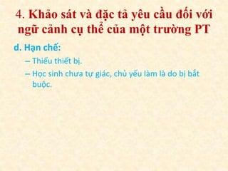 4. Khảo sát và đặc tả yêu cầu đối với 
ngữ cảnh cụ thể của một trường PT 
d. Hạn chế: 
– Thiếu thiết bị. 
– Học sinh chưa tự giác, chủ yếu làm là do bị bắt 
buộc. 
 