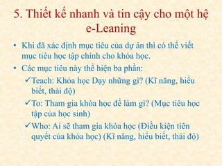5. Thiết kế nhanh và tin cậy cho một hệ 
e-Leaning 
• Khi đã xác định mục tiêu của dự án thì có thể viết 
mục tiêu học tập chính cho khóa học. 
• Các mục tiêu này thể hiện ba phần: 
Teach: Khóa học Dạy những gì? (Kĩ năng, hiểu 
biết, thái độ) 
To: Tham gia khóa học để làm gì? (Mục tiêu học 
tập của học sinh) 
Who: Ai sẽ tham gia khóa học (Điều kiện tiên 
quyết của khóa học) (Kĩ năng, hiểu biết, thái độ) 
 