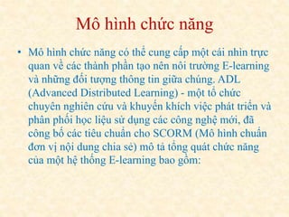 Mô hình chức năng 
• Mô hình chức năng có thể cung cấp một cái nhìn trực 
quan về các thành phần tạo nên nôi trường E-learning 
và những đối tượng thông tin giữa chúng. ADL 
(Advanced Distributed Learning) - một tổ chức 
chuyên nghiên cứu và khuyến khích việc phát triển và 
phân phối học liệu sử dụng các công nghệ mới, đã 
công bố các tiêu chuẩn cho SCORM (Mô hình chuẩn 
đơn vị nội dung chia sẻ) mô tả tổng quát chức năng 
của một hệ thống E-learning bao gồm: 
 