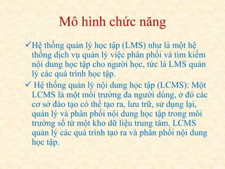 Mô hình chức năng 
Hệ thống quản lý học tập (LMS) như là một hệ 
thống dịch vụ quản lý việc phân phối và tìm kiếm 
nội dung học tập cho người học, tức là LMS quản 
lý các quá trình học tập. 
 Hệ thống quản lý nội dung học tập (LCMS): Một 
LCMS là một môi trường đa người dùng, ở đó các 
cơ sở đào tạo có thể tạo ra, lưu trữ, sử dụng lại, 
quản lý và phân phối nội dung học tập trong môi 
trường số từ một kho dữ liệu trung tâm. LCMS 
quản lý các quá trình tạo ra và phân phối nội dung 
học tập. 
 