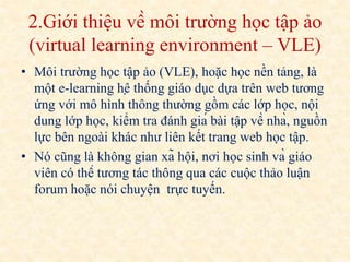 2.Giới thiệu về môi trường học tập ảo 
(virtual learning environment – VLE) 
• Môi trường học tập ảo (VLE), hoặc học nền tảng, là 
một e-learning hệ thống giáo dục dựa trên web tương 
ứng với mô hình thông thường gồm các lớp học, nội 
dung lớp học, kiểm tra đánh giá bài tập về nhà, nguồn 
lực bên ngoài khác như liên kết trang web học tập. 
• Nó cũng là không gian xã hội, nơi học sinh và giáo 
viên có thể tương tác thông qua các cuộc thảo luận 
forum hoặc nói chuyện trực tuyến. 
 