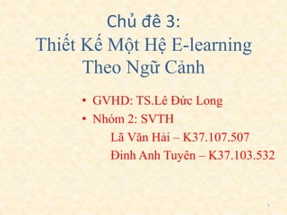 Chủ đề 3: 
Thiết Kế Một Hệ E-learning 
Theo Ngữ Cảnh 
• GVHD: TS.Lê Đức Long 
• Nhóm 2: SVTH 
Lã Văn Hải – K37.107.507 
Đinh Anh Tuyên – K37.103.532 
1 
 