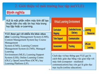 2. Giới thiệu về môi trường học tập ảo(VLE) 
13 
Định nghĩa 
VLE là một phần mềm máy tính để tạo 
thuận tiện cho việc tin học hóa trong 
học tập hoặc e-Learning. 
VLE được gọi với nhiều tên khác nhau 
như: Learning Management System (LMS), 
Content Management System hay Course 
Management 
System (CMS), Learning Content 
Management System (LCMS), Managed 
Learning 
Environment (MLE), Learning Support 
System (LSS), Online Learning Centre 
(OLC), OpenCourseWare (OCW), hay 
Learning Platform (LP). 
Cách dạy và học thông qua VLE gọi là 
cách thức giáo dục bằng việc giao tiếp với 
máy tính (computer - mediated 
communication) hay còn gọi là giáo dục 
trực tuyến (online education). 
 