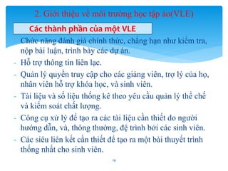 2. Giới thiệu về môi trường học tập ảo(VLE) 
Các thành phần của một VLE 
- Chức năng đánh giá chính thức, chẳng hạn như kiểm tra, 
nộp bài luận, trình bày các dự án. 
- Hỗ trợ thông tin liên lạc. 
- Quản lý quyền truy cập cho các giảng viên, trợ lý của họ, 
nhân viên hỗ trợ khóa học, và sinh viên. 
- Tài liệu và số liệu thống kê theo yêu cầu quản lý thể chế 
và kiểm soát chất lượng. 
- Công cụ xử lý để tạo ra các tài liệu cần thiết do người 
hướng dẫn, và, thông thường, đệ trình bởi các sinh viên. 
- Các siêu liên kết cần thiết để tạo ra một bài thuyết trình 
thống nhất cho sinh viên. 
16 
 