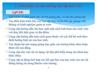 2. Giới thiệu về môi trường học tập ảo(VLE) 
Lợi ích 
 Tiết kiệm về thời gian của cán bộ giảng dạy, và chi phí giảng dạy. 
 Tạo điều kiện trình bày của học tập trực tuyến bởi các giảng viên 
không có kinh nghiệm quản trị web. 
 Cung cấp hướng dẫn cho học sinh một cách linh hoạt cho sinh viên 
với thay đổi thời gian và địa điểm. 
 Cung cấp hướng dẫn một cách quen thuộc với các thế hệ web theo 
định hướng hiện tại của học sinh. 
 Tạo thuận lợi cho mạng giảng dạy giữa các trường khác nhau hoặc 
thậm chí cao đẳng. 
 Cung cấp cho việc tái sử dụng vật liệu phổ biến trong các khóa học 
khác nhau. 
 Cung cấp tự động tích hợp các kết quả học của học sinh vào các hệ 
thống thông tin trong khuôn viên trường. 
17 
 