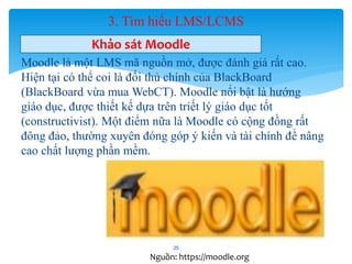 3. Tìm hiểu LMS/LCMS 
Khảo sát Moodle 
Moodle là một LMS mã nguồn mở, được đánh giá rất cao. 
Hiện tại có thể coi là đối thủ chính của BlackBoard 
(BlackBoard vừa mua WebCT). Moodle nổi bật là hướng 
giáo dục, được thiết kế dựa trên triết lý giáo dục tốt 
(constructivist). Một điểm nữa là Moodle có cộng đồng rất 
đông đảo, thường xuyên đóng góp ý kiến và tài chính để nâng 
cao chất lượng phần mềm. 
25 
Nguồn: https://moodle.org 
 