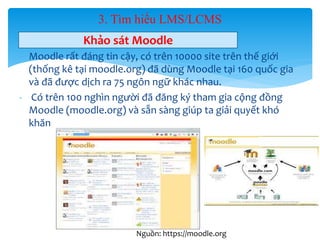 3. Tìm hiểu LMS/LCMS 
Khảo sát Moodle 
- Moodle rất đáng tin cậy, có trên 10000 site trên thế giới 
(thống kê tại moodle.org) đã dùng Moodle tại 160 quốc gia 
và đã được dịch ra 75 ngôn ngữ khác nhau. 
- Có trên 100 nghìn người đã đăng ký tham gia cộng đồng 
Moodle (moodle.org) và sẵn sàng giúp ta giải quyết khó 
khăn 
26 
Nguồn: https://moodle.org 
 