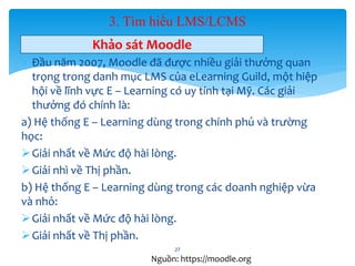3. Tìm hiểu LMS/LCMS 
Khảo sát Moodle 
 Đầu năm 2007, Moodle đã được nhiều giải thưởng quan 
trọng trong danh mục LMS của eLearning Guild, một hiệp 
hội về lĩnh vực E – Learning có uy tính tại Mỹ. Các giải 
thưởng đó chính là: 
a) Hệ thống E – Learning dùng trong chính phủ và trường 
học: 
 Giải nhất về Mức độ hài lòng. 
 Giải nhì về Thị phần. 
b) Hệ thống E – Learning dùng trong các doanh nghiệp vừa 
và nhỏ: 
 Giải nhất về Mức độ hài lòng. 
 Giải nhất về Thị phần. 
27 
Nguồn: https://moodle.org 
 
