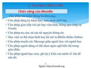 3. Tìm hiểu LMS/LCMS 
Chức năng của Moodle 
 Cho phép tìm kiếm thông tin khóa học. 
Cho phép đăng ký khóa học, xem danh sách lớp. 
Cho phép giao tiếp với các học viên khác thông qua công cụ 
Forum. 
Cho phép tra cứu, tải các tài nguyên thông tin. 
 Học viên có thể chọn hình hay lời mô tả đểhiển thịlúc Online. 
Cho phép truyền các Message giữa người học với người học. 
Cho phép người dùng có thể chọn ngôn ngữ hiển thị trong 
giao diện. 
Cho phép người học xem, ghi lại ý kiến của mình về vấn đề 
nào đó. 
29 
Nguồn: https://moodle.org 
 