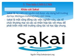 3. Tìm hiểu LMS/LCMS 
Khảo sát Sakai 
- Sakai là hệ LMS mã nguồn mở được xây dựng bởi trường 
đại học Michigan-Indiana(USA) năm 2004. 
- Sakai là một cộng đồng các viện nghiên cứu, các tổ 
chức thương mại và các cá nhân hợp tác với nhau để 
phát triển một môi trường cộng tác và học tập chung. 
30 
Nguồn: http://sakaiproject.org 
 