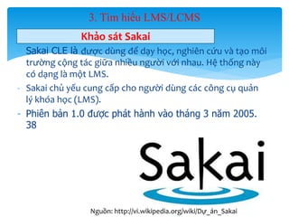 3. Tìm hiểu LMS/LCMS 
Khảo sát Sakai 
- Sakai CLE là được dùng để dạy học, nghiên cứu và tạo môi 
trường cộng tác giữa nhiều người với nhau. Hệ thống này 
có dạng là một LMS. 
- Sakai chủ yếu cung cấp cho người dùng các công cụ quản 
lý khóa học (LMS). 
- Phiên bản 1.0 được phát hành vào tháng 3 năm 2005. 
38 
31 
Nguồn: http://vi.wikipedia.org/wiki/Dự_án_Sakai 
 