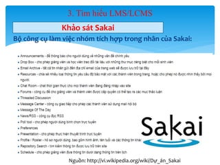 3. Tìm hiểu LMS/LCMS 
Khảo sát Sakai 
Bộ công cụ làm việc nhóm tích hợp trong nhân của Sakai: 
33 
Nguồn: http://vi.wikipedia.org/wiki/Dự_án_Sakai 
 