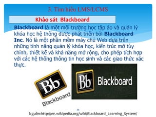 3. Tìm hiểu LMS/LCMS 
Khảo sát Blackboard 
- Blackboard là một môi trường học tập ảo và quản lý 
khóa học hệ thống được phát triển bởi Blackboard 
Inc. Nó là một phần mềm máy chủ Web dựa trên 
những tính năng quản lý khóa học, kiến trúc mở tùy 
chỉnh, thiết kế và khả năng mở rộng, cho phép tích hợp 
với các hệ thống thông tin học sinh và các giao thức xác 
thực. 
36 
Nguồn:http://en.wikipedia.org/wiki/Blackboard_Learning_System/ 
 