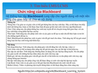 3. Tìm hiểu LMS/LCMS 
Chức năng của Blackboard 
Hệ thống học tập Blackboard cung cấp cho người dùng với một nền 
tảng cho giao tiếp và chia sẻ nội dung. 
Thông tin 
Thông báo: Các giáo sư và giáo viên có thể gửi thông báo cho học sinh đọc. Đây có thể được tìm thấy 
dưới tab thông báo, hoặc có thể được thực hiện để pop-up khi một sinh viên truy cập Blackboard. 
Chat: Chức năng này cho phép những học sinh trực tuyến để trò chuyện trong thời gian thực với các 
học sinh khác trong phần lớp học của họ. 
Thảo luận: Tính năng này cho phép sinh viên và các giáo sư để tạo ra một chủ đề thảo luận và trả lời 
cho những người đã tạo ra. 
Mail: Blackboard cho phép học sinh và giáo viên để gửi mail cho nhau. Tính năng này hỗ trợ gửi email 
hàng loạt cho học sinh trong một khóa học. 
Nội dung 
Nội dung khóa học: Tính năng này cho phép giáo viên để đăng bài viết, bài tập, video vv 
Lịch: Giáo viên có thể sử dụng chức năng này để gửi do ngày cho các bài tập và bài kiểm tra. 
Học tập các mô-đun: Tính năng này thường được sử dụng cho các lớp học đúng tuyến. Nó cho phép 
các giáo sư để viết những bài học khác nhau cho sinh viên truy cập. 
Đánh giá: tab này cho phép giáo viên để gửi câu đố và bài kiểm tra và cho phép sinh viên truy cập 
chúng thông qua internet 
Bài tập: tính năng này cho phép công việc để được đăng và sinh viên nộp bài tập trực tuyến 
Lớp Book: Giáo viên và các giáo sư có thể gửi lớp trên Blackboard cho sinh viên để xem. 
Media Library: Video và phương tiện truyền thông khác có thể được đăng theo chức năng này 
37 
Nguồn:http://en.wikipedia.org/wiki/Blackboard_Learning_System 
 