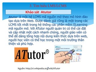 3. Tìm hiểu LMS/LCMS 
Khảo sát Atutor 
- Atutor là một hệ LCMS mã nguồn mở theo mô hình đào 
tạo dựa trên Web. Được đánh giá cũng là một trong các 
LCMS tốt nhất trong hệ thống các phần mềm ELearning 
mã nguồn mở. Với ATutor người quản trị có thể cài đặt 
và cập nhật một cách nhanh chóng, người giáo viên có 
thể dể dàng tổng hợp nội dung kiến thức dựa trên web, 
người học viên có thể học trong một môi trường thân 
thiện và phù hợp. 
38 
Nguồn: http://vi.wikipedia.org/wiki/ATutor 
 