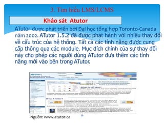 3. Tìm hiểu LMS/LCMS 
Khảo sát Atutor 
- ATutor được phát triển bởi Đại học tổng hợp Toronto-Canada 
năm 2002. ATutor 1.5.2 đã được phát hành với nhiều thay đổi 
về cấu trúc của hệ thống. Tất cả các tính năng được cung 
cấp thông qua các module. Mục đích chính của sự thay đổi 
này cho phép các người dùng ATutor đưa thêm các tính 
năng mới vào bên trong ATutor. 
39 
Nguồn: www.atutor.ca 
 
