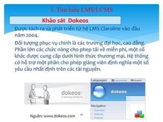 3. Tìm hiểu LMS/LCMS 
Khảo sát Dokeos 
- Được tách ra và phát triển từ hệ LMS Claroline vào đầu 
năm 2004. 
- Đối tượng phục vụ chính là các trường đại học, cao đẳng. 
Phần lớn các chức năng cho phep tải về miễn phí, một số 
khác được cung cấp dưới hình thức thương mại. Hệ thống 
có hỗ trợ một phần cho phép giảng viên định nghĩa một số 
yêu cầu nhất định trên các tài nguyên. 
40 
Nguồn: www.dokeos.com 
 