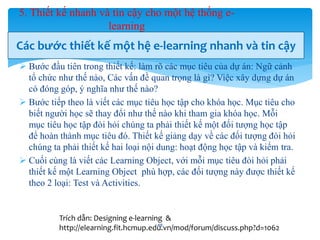 5. Thiết kế nhanh và tin cậy cho một hệ thống e-learning 
Các bước thiết kế một hệ e-learning nhanh và tin cậy 
 Bước đầu tiên trong thiết kế: làm rõ các mục tiêu của dự án: Ngữ cảnh 
tổ chức như thế nào, Các vấn đề quan trọng là gì? Việc xây dựng dự án 
có đóng góp, ý nghĩa như thế nào? 
 Bước tiếp theo là viết các mục tiêu học tập cho khóa học. Mục tiêu cho 
biết người học sẽ thay đổi như thế nào khi tham gia khóa học. Mỗi 
mục tiêu học tập đòi hỏi chúng ta phải thiết kế một đối tượng học tập 
để hoàn thành mục tiêu đó. Thiết kế giảng dạy về các đối tượng đòi hỏi 
chúng ta phải thiết kế hai loại nội dung: hoạt động học tập và kiểm tra. 
 Cuối cùng là viết các Learning Object, với mỗi mục tiêu đòi hỏi phải 
thiết kế một Learning Object phù hợp, các đối tượng này được thiết kế 
theo 2 loại: Test và Activities. 
Trích dẫn: Designing e-learning & 
http://elearning.fit.hcmup.edu.48 
vn/mod/forum/discuss.php?d=1062 
 