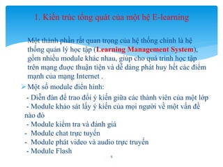 1. Kiến trúc tổng quát của một hệ E-learning 
- Một thành phần rất quan trọng của hệ thống chính là hệ 
thống quản lý học tập (Learning Management System), 
gồm nhiều module khác nhau, giúp cho quá trình học tập 
trên mạng đuợc thuận tiện và dễ dàng phát huy hết các điểm 
mạnh của mạng Internet . 
 Một số module điển hình: 
- Diễn đàn để trao đổi ý kiến giữa các thành viên của một lớp 
- Module khảo sát lấy ý kiến của mọi người về một vấn đề 
nào đó 
- Module kiểm tra và đánh giá 
- Module chat trực tuyến 
- Module phát video và audio trực truyến 
- Module Flash 
5 
 