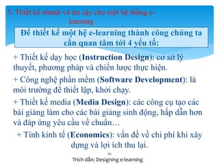 5. Thiết kế nhanh và tin cậy cho một hệ thống e-learning 
Để thiết kế một hệ e-learning thành công chúng ta 
cần quan tâm tới 4 yếu tố: 
+ Thiết kế dạy học (Instruction Design): cơ sở lý 
thuyết, phương pháp và chiến lược thực hiện. 
+ Công nghệ phần mềm (Software Development): là 
môi trường để thiết lập, khởi chạy. 
+ Thiết kế media (Media Design): các công cụ tạo các 
bài giảng làm cho các bài giảng sinh động, hấp dẫn hơn 
và đáp ứng yêu cầu về chuẩn… 
+ Tính kinh tế (Economics): vấn đề về chi phí khi xây 
dựng và lợi ích thu lại. 
50 
Trích dẫn: Designing e-learning 
 