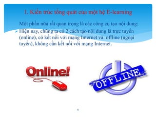 1. Kiến trúc tổng quát của một hệ E-learning 
- Một phần nữa rất quan trọng là các công cụ tạo nội dung: 
 Hiện nay, chúng ta có 2 cách tạo nội dung là trực tuyến 
(online), có kết nối với mạng Internet và offline (ngoại 
tuyến), không cần kết nối với mạng Internet. 
6 
 